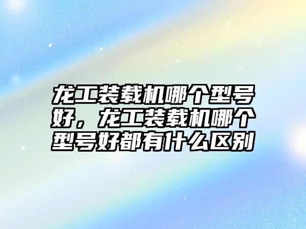 龍工裝載機哪個型號好，龍工裝載機哪個型號好都有什么區別