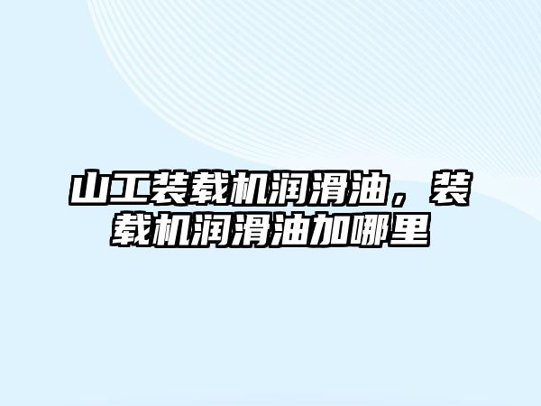 山工裝載機潤滑油，裝載機潤滑油加哪里