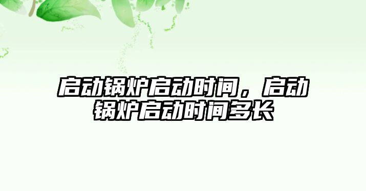 啟動鍋爐啟動時間，啟動鍋爐啟動時間多長