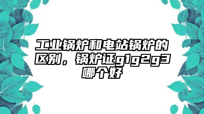 工業鍋爐和電站鍋爐的區別，鍋爐證g1g2g3哪個好