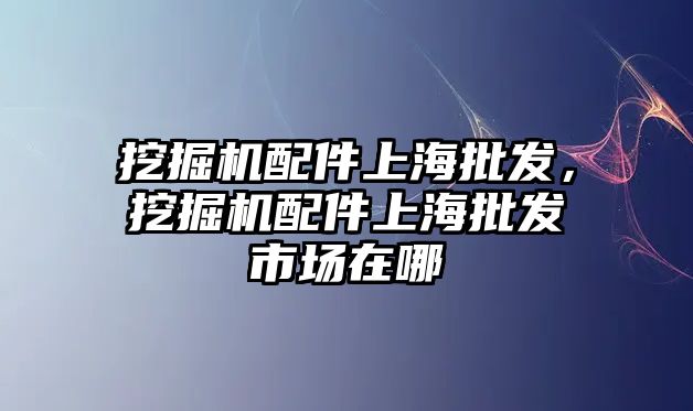 挖掘機配件上海批發，挖掘機配件上海批發市場在哪