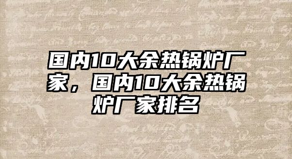 國內10大余熱鍋爐廠家，國內10大余熱鍋爐廠家排名