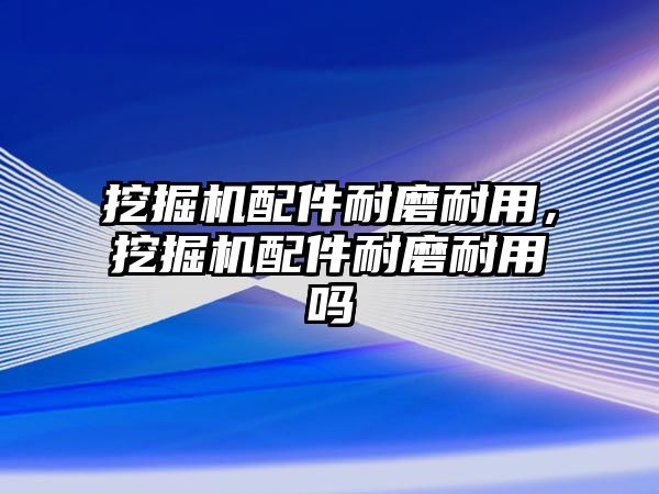 挖掘機配件耐磨耐用，挖掘機配件耐磨耐用嗎