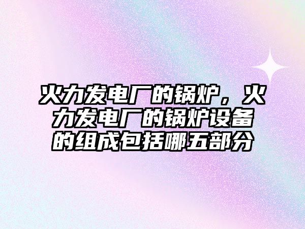 火力發電廠的鍋爐，火力發電廠的鍋爐設備的組成包括哪五部分