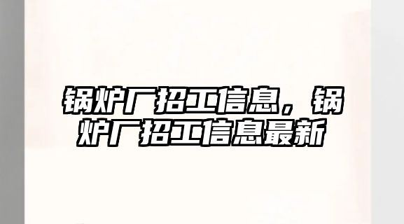 鍋爐廠招工信息，鍋爐廠招工信息最新