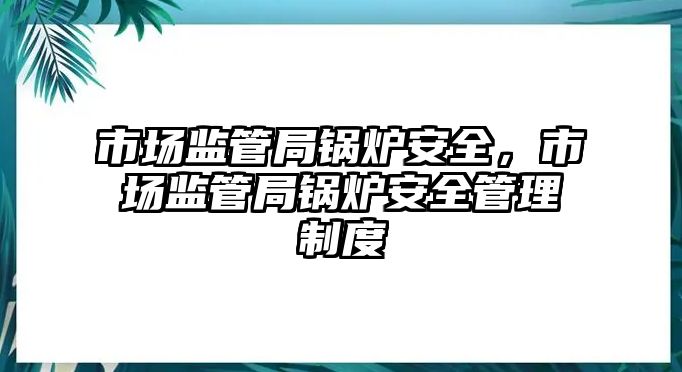 市場監管局鍋爐安全，市場監管局鍋爐安全管理制度