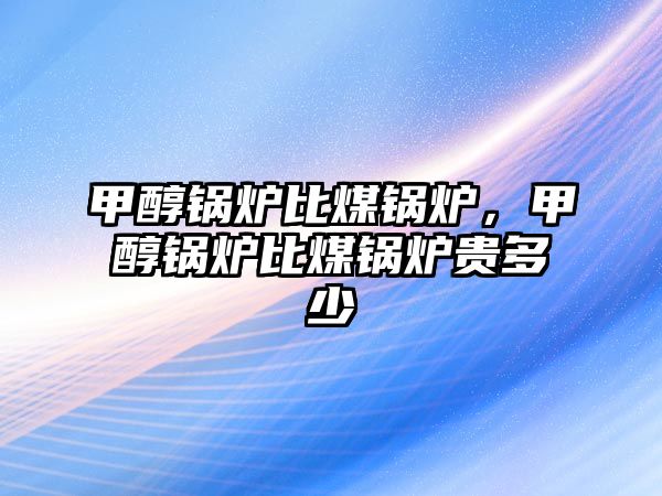 甲醇鍋爐比煤鍋爐，甲醇鍋爐比煤鍋爐貴多少