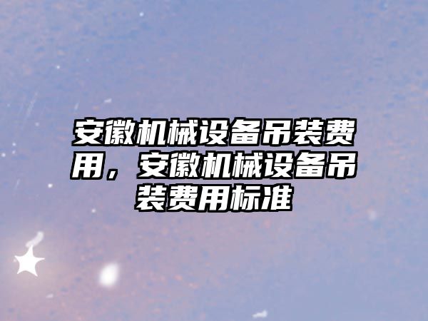 安徽機(jī)械設(shè)備吊裝費(fèi)用，安徽機(jī)械設(shè)備吊裝費(fèi)用標(biāo)準(zhǔn)