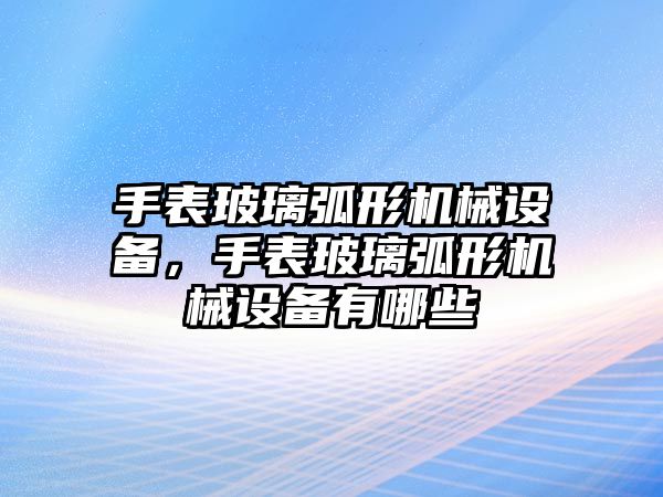 手表玻璃弧形機械設備，手表玻璃弧形機械設備有哪些