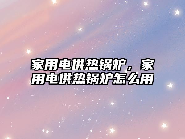 家用電供熱鍋爐，家用電供熱鍋爐怎么用