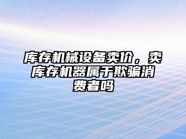 庫存機械設備賣價，賣庫存機器屬于欺騙消費者嗎