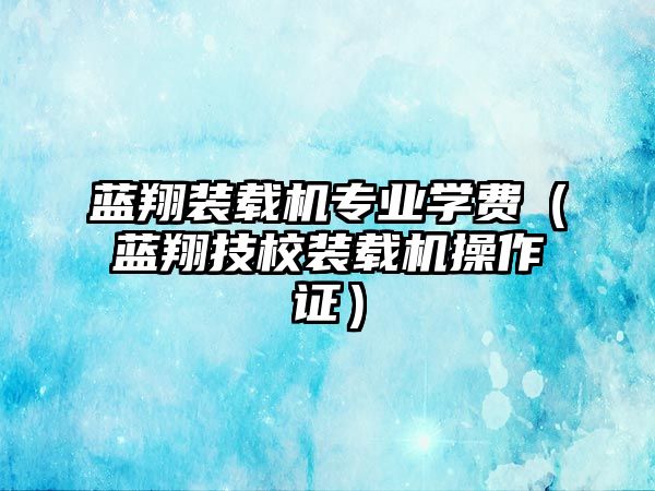 藍翔裝載機專業學費（藍翔技校裝載機操作證）