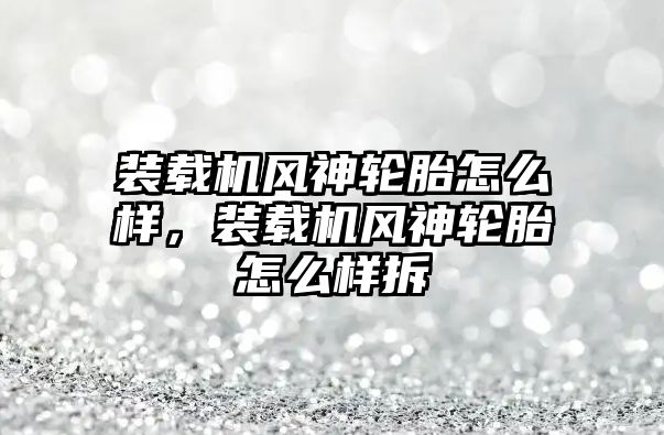 裝載機風神輪胎怎么樣，裝載機風神輪胎怎么樣拆