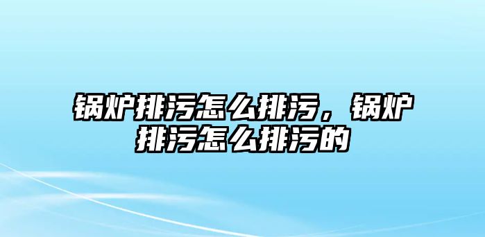 鍋爐排污怎么排污，鍋爐排污怎么排污的