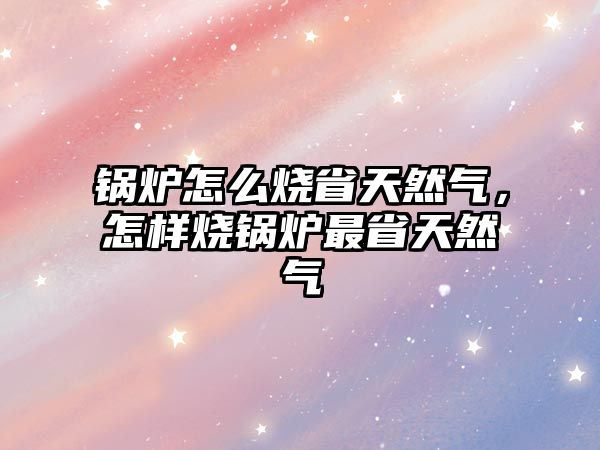 鍋爐怎么燒省天然氣，怎樣燒鍋爐最省天然氣