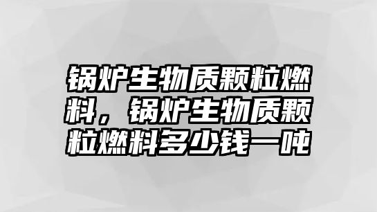 鍋爐生物質顆粒燃料，鍋爐生物質顆粒燃料多少錢一噸