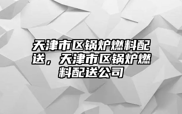 天津市區鍋爐燃料配送，天津市區鍋爐燃料配送公司