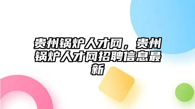 貴州鍋爐人才網(wǎng)，貴州鍋爐人才網(wǎng)招聘信息最新