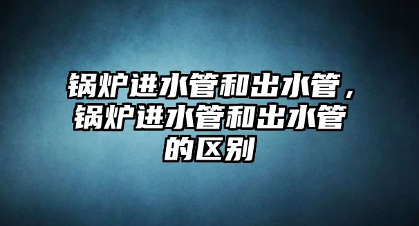 鍋爐進水管和出水管，鍋爐進水管和出水管的區別