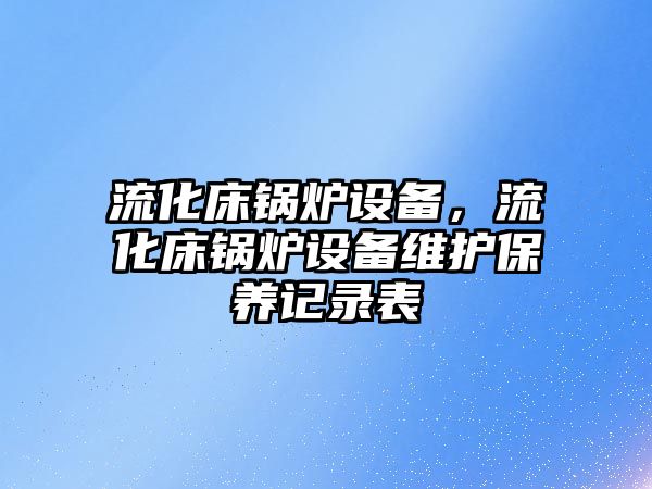 流化床鍋爐設備，流化床鍋爐設備維護保養(yǎng)記錄表