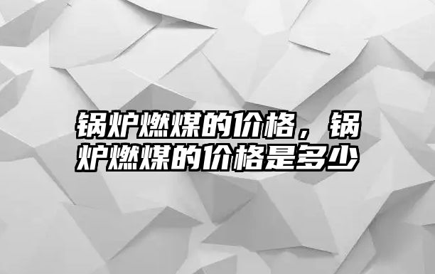 鍋爐燃煤的價格，鍋爐燃煤的價格是多少