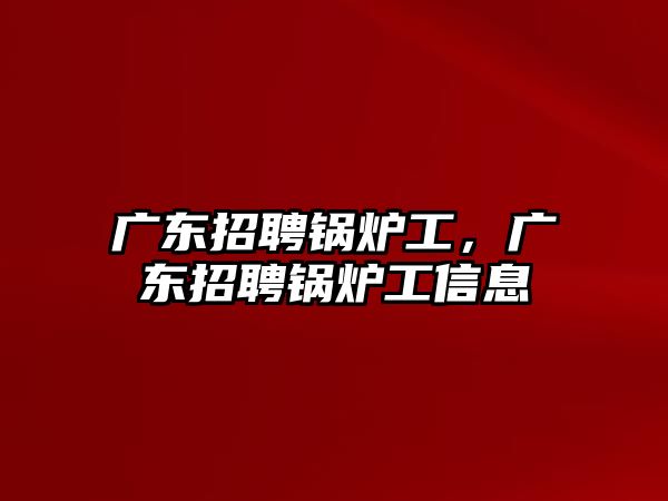 廣東招聘鍋爐工，廣東招聘鍋爐工信息