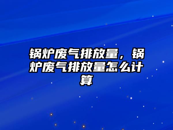 鍋爐廢氣排放量，鍋爐廢氣排放量怎么計(jì)算