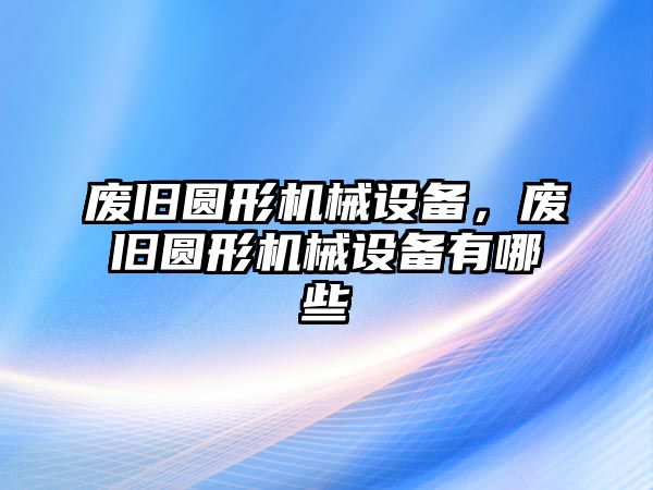 廢舊圓形機械設備，廢舊圓形機械設備有哪些