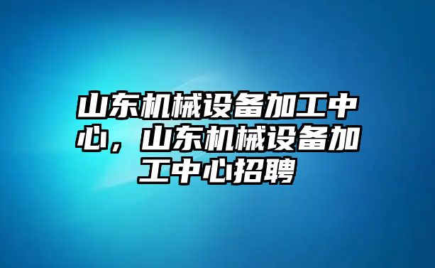 山東機械設備加工中心，山東機械設備加工中心招聘