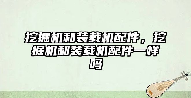 挖掘機和裝載機配件，挖掘機和裝載機配件一樣嗎