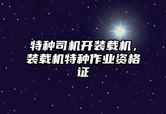 特種司機開裝載機，裝載機特種作業資格證