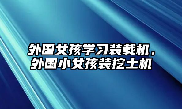 外國(guó)女孩學(xué)習(xí)裝載機(jī)，外國(guó)小女孩裝挖土機(jī)