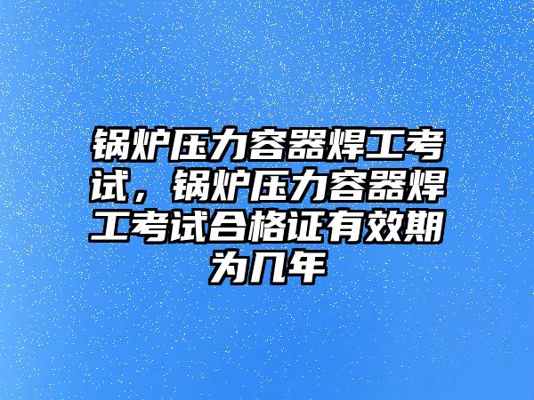 鍋爐壓力容器焊工考試，鍋爐壓力容器焊工考試合格證有效期為幾年