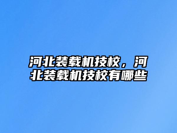 河北裝載機技校，河北裝載機技校有哪些