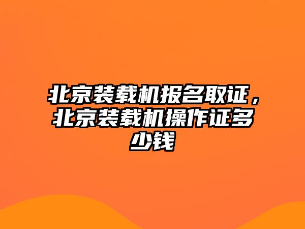 北京裝載機報名取證，北京裝載機操作證多少錢