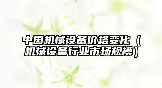 中國機械設備價格變化（機械設備行業(yè)市場規(guī)模）