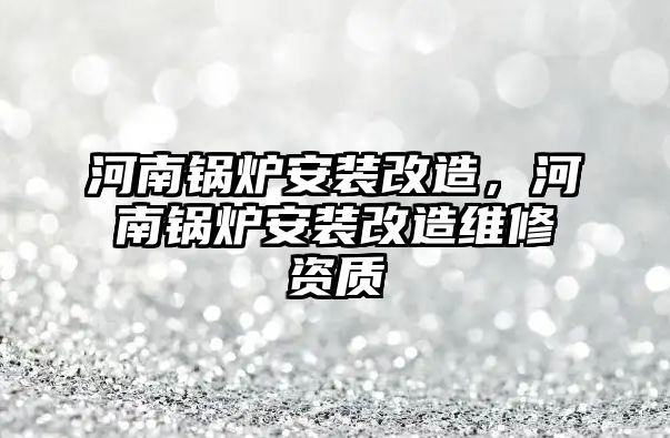 河南鍋爐安裝改造，河南鍋爐安裝改造維修資質