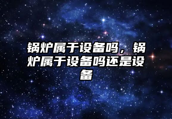 鍋爐屬于設備嗎，鍋爐屬于設備嗎還是設備