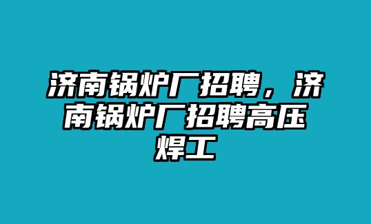 濟南鍋爐廠招聘，濟南鍋爐廠招聘高壓焊工