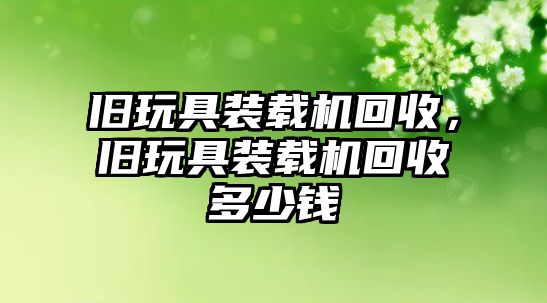 舊玩具裝載機回收，舊玩具裝載機回收多少錢