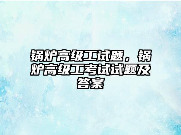 鍋爐高級工試題，鍋爐高級工考試試題及答案