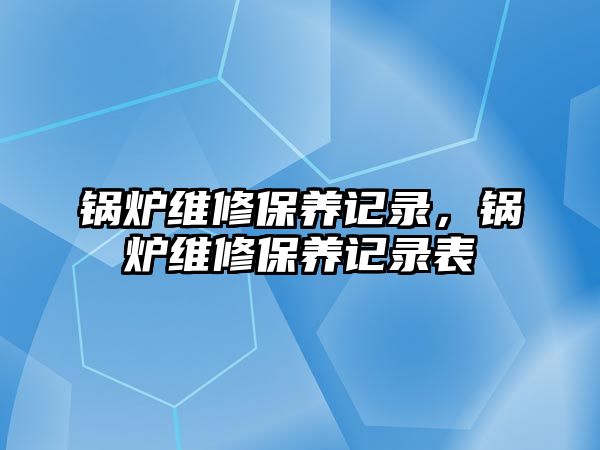 鍋爐維修保養(yǎng)記錄，鍋爐維修保養(yǎng)記錄表