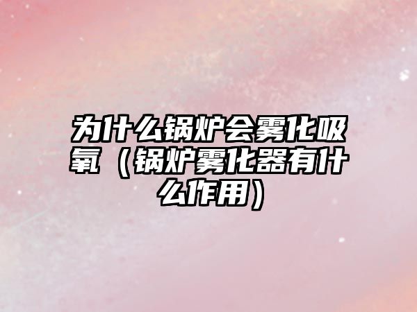 為什么鍋爐會霧化吸氧（鍋爐霧化器有什么作用）