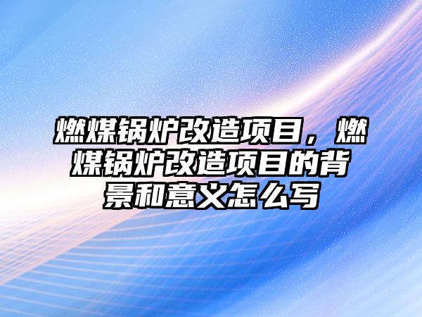 燃煤鍋爐改造項目，燃煤鍋爐改造項目的背景和意義怎么寫