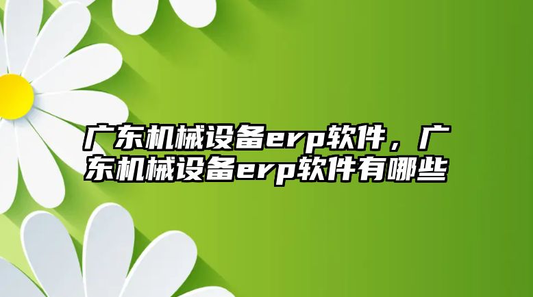 廣東機械設備erp軟件，廣東機械設備erp軟件有哪些