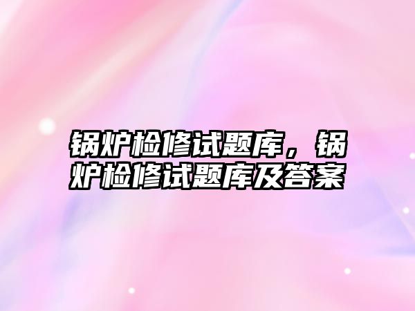 鍋爐檢修試題庫，鍋爐檢修試題庫及答案