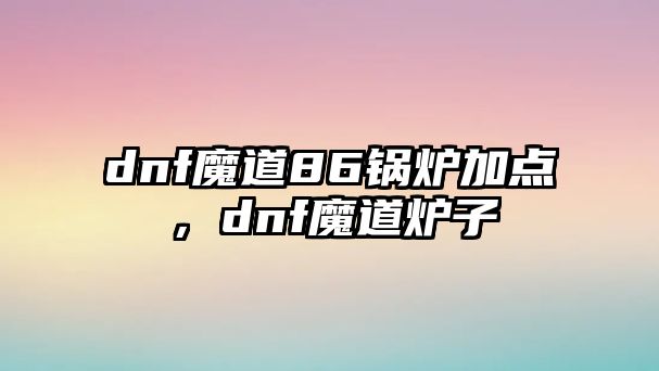 dnf魔道86鍋爐加點(diǎn)，dnf魔道爐子