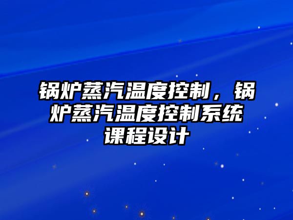 鍋爐蒸汽溫度控制，鍋爐蒸汽溫度控制系統(tǒng)課程設(shè)計(jì)