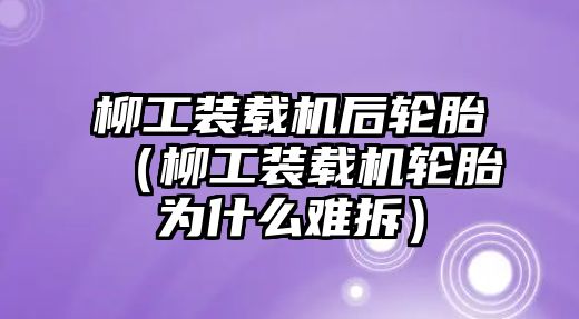 柳工裝載機后輪胎（柳工裝載機輪胎為什么難拆）