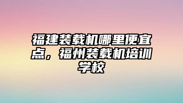 福建裝載機哪里便宜點，福州裝載機培訓學校